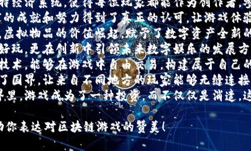 以下是一些赞美区块链游戏的句子：

1. 区块链游戏将所有玩家的资产真正掌握在自己手中，打破了中心化的束缚。
2. 在区块链游戏的世界里，每一次胜利都能带来实际的价值，游戏不再只是娱乐。
3. 区块链技术确保了透明和公正，让每一场比赛都成为信任的象征。
4. 区块链游戏的独特经济系统，使得每位玩家都能作为创作者，参与到游戏的生态中。
5. 通过区块链，玩家的成就和努力得到了真正的认可，让游戏体验更具意义。
6. 在区块链游戏中，虚拟物品的价值崛起，赋予了数字资产全新的生命。
7. 区块链游戏不仅好玩，更在创新中引领未来数字娱乐的发展方向。
8. 玩家通过区块链技术，能够在游戏中自由交易，构建属于自己的财富帝国。
9. 区块链游戏突破了国界，让来自不同地方的玩家能够无缝连接，共同体验乐趣。
10. 在区块链的世界里，游戏成为了一种投资，而不仅仅是消遣，这是一场游戏革命。

希望这些句子能帮助你表达对区块链游戏的赞美！